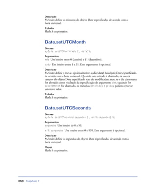 Capítulo 7258
Descrição
Método; deﬁne os minutos do objeto Date especiﬁcado, de acordo com a
hora universal.
Exibidor
Flash 5 ou posterior.
Date.setUTCMonth
Sintaxe
myDate.setUTCMonth(mês [, data]);
Argumentos
mês Um inteiro entre 0 (janeiro) e 11 (dezembro).
data Um inteiro entre 1 e 31. Esse argumento é opcional.
Descrição
Método; deﬁne o mês e, opcionalmente, o dia (data) do objeto Date especiﬁcado,
de acordo com a hora universal. Quando este método é chamado, os outros
campos do objeto Date especiﬁcado não são modiﬁcados, mas, se o dia da semana
for alterado como resultado da especiﬁcação do argumento data quando for
setUTCMonth for chamado, os métodos getUTCDay e getDay podem reportar
um novo valor.
Exibidor
Flash 5 ou posterior.
Date.setUTCSeconds
Sintaxe
myDate.setUTCSeconds(segundos [, milissegundos]));
Argumentos
segundos Um inteiro de 0 a 59.
milissegundos Um inteiro entre 0 e 999. Esse argumento é opcional.
Descrição
Método; deﬁne os segundos do objeto Date especiﬁcado, de acordo com a
hora universal.
Player
Flash 5 ou posterior.
 