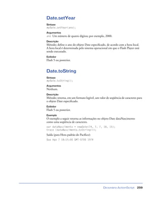 Dicionário ActionScript 259
Date.setYear
Sintaxe
myDate.setYear(ano);
Argumentos
ano Um número de quatro dígitos; por exemplo, 2000.
Descrição
Método; deﬁne o ano do objeto Date especiﬁcado, de acordo com a hora local.
A hora local é determinada pelo sistema operacional em que o Flash Player está
sendo executado.
Exibidor
Flash 5 ou posterior.
Date.toString
Sintaxe
myDate.toString();
Argumentos
Nenhum.
Descrição
Método; retorna, em um formato legível, um valor de seqüência de caracteres para
o objeto Date especiﬁcado.
Exibidor
Flash 5 ou posterior.
Exemplo
O exemplo a seguir retorna as informações no objeto Date dataNascimento
como uma seqüência de caracteres.
var dataNascimento = newDate(74, 7, 7, 18, 15);
trace (dataNascimento.toString());
Saída (para Hora padrão do Pacíﬁco):
Qua Ago 7 18:15:00 GMT-0700 1974
 
