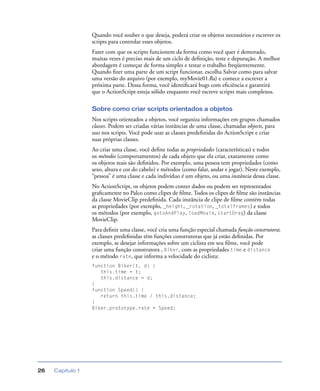 Capítulo 126
Quando você souber o que deseja, poderá criar os objetos necessários e escrever os
scripts para controlar esses objetos.
Fazer com que os scripts funcionem da forma como você quer é demorado,
muitas vezes é preciso mais de um ciclo de deﬁnição, teste e depuração. A melhor
abordagem é começar de forma simples e testar o trabalho freqüentemente.
Quando ﬁzer uma parte de um script funcionar, escolha Salvar como para salvar
uma versão do arquivo (por exemplo, myMovie01.ﬂa) e comece a escrever a
próxima parte. Dessa forma, você identiﬁcará bugs com eﬁciência e garantirá
que o ActionScript esteja sólido enquanto você escreve scripts mais complexos.
Sobre como criar scripts orientados a objetos
Nos scripts orientados a objetos, você organiza informações em grupos chamados
classes. Podem ser criadas várias instâncias de uma classe, chamadas objects, para
uso nos scripts. Você pode usar as classes predeﬁnidas do ActionScript e criar
suas próprias classes.
Ao criar uma classe, você deﬁne todas as propriedades (características) e todos
os métodos (comportamentos) de cada objeto que ela criar, exatamente como
os objetos reais são deﬁnidos. Por exemplo, uma pessoa tem propriedades (como
sexo, altura e cor do cabelo) e métodos (como falar, andar e jogar). Neste exemplo,
“pessoa” é uma classe e cada indivíduo é um objeto, ou uma instância dessa classe.
No ActionScript, os objetos podem conter dados ou podem ser representados
graﬁcamente no Palco como clipes de ﬁlme. Todos os clipes de ﬁlme são instâncias
da classe MovieClip predeﬁnida. Cada instância de clipe de ﬁlme contém todas
as propriedades (por exemplo, _height, _rotation, _totalframes) e todos
os métodos (por exemplo, gotoAndPlay, loadMovie, startDrag) da classe
MovieClip.
Para deﬁnir uma classe, você cria uma função especial chamada função construtora;
as classes predeﬁnidas têm funções construtoras que já estão deﬁnidas. Por
exemplo, se desejar informações sobre um ciclista em seu ﬁlme, você pode
criar uma função construtora , Biker, com as propriedades time e distance
e o método rate, que informa a velocidade do ciclista:
function Biker(t, d) {
this.time = t;
this.distance = d;
}
function Speed() {
return this.time / this.distance;
}
Biker.prototype.rate = Speed;
 