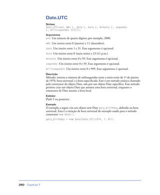 Capítulo 7260
Date.UTC
Sintaxe
Date.UTC(ano, mês [, data [, hora [, minutos [, segundos
[, milissegundos ]]]]]);
Argumentos
ano Um número de quatro dígitos; por exemplo, 2000.
mês Um inteiro entre 0 (janeiro) e 11 (dezembro).
data Um inteiro entre 1 e 31. Esse argumento é opcional.
hora Um inteiro entre 0 (meia-noite) e 23 (11 p.m.).
minutos Um inteiro entre 0 e 59. Esse argumento é opcional.
segundos Um inteiro entre 0 e 59. Esse argumento é opcional.
milissegundos Um inteiro entre 0 e 999. Esse argumento é opcional.
Descrição
Método; retorna o número de milissegundos entre a meia-noite de 1º de janeiro
de 1970, hora universal, e a hora especiﬁcada. Este é um método estático chamado
pelo construtor do objeto Date, não por um objeto Date especíﬁco. Esse método
permite criar um objeto Date que assuma uma hora universal, enquanto o
construtor de Date assume a hora local.
Exibidor
Flash 5 ou posterior.
Exemplo
O exemplo a seguir cria um objeto new Date gary_birthday, deﬁnido na hora
universal. Esta é a variação de hora universal do exemplo usado para o método
construtor new Date().
gary_birthday = new Date(Date.UTC(1974, 7, 8));
 