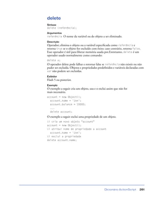 Dicionário ActionScript 261
delete
Sintaxe
delete (referência);
Argumentos
referência O nome da variável ou do objeto a ser eliminado.
Descrição
Operador; elimina o objeto ou a variável especiﬁcada como referência e
retorna true se o objeto for excluído com êxito; caso contrário, retorna false.
Esse operador é útil para liberar memória usada por.Entretanto, delete é um
operador usado normalmente como comando:
delete x;
O operador delete pode falhar e retornar false se referência não existir ou não
puder ser excluída. Objetos e propriedades predeﬁnidos e variáveis declaradas com
var não podem ser excluídas.
Exibidor
Flash 5 ou posterior.
Exemplo
O exemplo a seguir cria um objeto, usa e o exclui assim que não for
mais necessário.
account = new Object();
account.name = 'Jon';
account.balance = 10000;
...
delete account;
O exemplo a seguir exclui uma propriedade de um objeto.
// cria um novo objeto "account"
account = new Object();
// atribui nome de propriedade a account
account.name = 'Jon';
// exclui a propriedade
delete account.name;
 