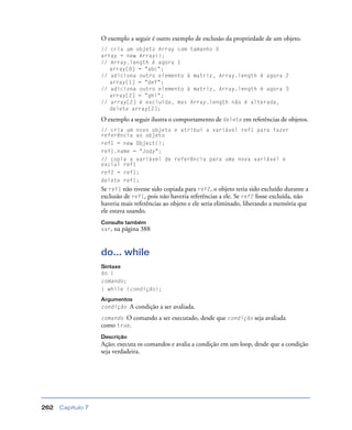 Capítulo 7262
O exemplo a seguir é outro exemplo de exclusão da propriedade de um objeto.
// cria um objeto Array com tamanho 0
array = new Array();
// Array.length é agora 1
array[0] = "abc";
// adiciona outro elemento à matriz, Array.length é agora 2
array[1] = "def";
// adiciona outro elemento à matriz, Array.length é agora 3
array[2] = "ghi";
// array[2] é excluída, mas Array.length não é alterada,
delete array[2];
O exemplo a seguir ilustra o comportamento de delete em referências de objetos.
// cria um novo objeto e atribui a variável ref1 para fazer
referência ao objeto
ref1 = new Object();
ref1.name = "Jody";
// copia a variável de referência para uma nova variável e
exclui ref1
ref2 = ref1;
delete ref1;
Se ref1 não tivesse sido copiada para ref2, o objeto teria sido excluído durante a
exclusão de ref1, pois não haveria referências a ele. Se ref2 fosse excluída, não
haveria mais referências ao objeto e ele seria eliminado, liberando a memória que
ele estava usando.
Consulte também
var, na página 388
do... while
Sintaxe
do {
comando;
} while (condição);
Argumentos
condição A condição a ser avaliada.
comando O comando a ser executado, desde que condição seja avaliada
como true.
Descrição
Ação; executa os comandos e avalia a condição em um loop, desde que a condição
seja verdadeira.
 