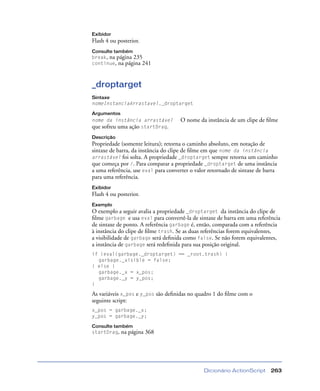 Dicionário ActionScript 263
Exibidor
Flash 4 ou posterior.
Consulte também
break, na página 235
continue, na página 241
_droptarget
Sintaxe
nomeInstanciaArrastavel._droptarget
Argumentos
nome da instância arrastável O nome da instância de um clipe de ﬁlme
que sofreu uma ação startDrag.
Descrição
Propriedade (somente leitura); retorna o caminho absoluto, em notação de
sintaxe de barra, da instância do clipe de ﬁlme em que nome da instância
arrastável foi solta. A propriedade _droptarget sempre retorna um caminho
que começa por /. Para comparar a propriedade _droptarget de uma instância
a uma referência, use eval para converter o valor retornado de sintaxe de barra
para uma referência.
Exibidor
Flash 4 ou posterior.
Exemplo
O exemplo a seguir avalia a propriedade _droptarget da instância do clipe de
ﬁlme garbage e usa eval para convertê-la de sintaxe de barra em uma referência
de sintaxe de ponto. A referência garbage é, então, comparada com a referência
à instância do clipe de ﬁlme trash. Se as duas referências forem equivalentes,
a visibilidade de garbage será deﬁnida como false. Se não forem equivalentes,
a instância de garbage será redeﬁnida para sua posição original.
if (eval(garbage._droptarget) == _root.trash) {
garbage._visible = false;
} else {
garbage._x = x_pos;
garbage._y = y_pos;
}
As variáveis x_pos e y_pos são deﬁnidas no quadro 1 do ﬁlme com o
seguinte script:
x_pos = garbage._x;
y_pos = garbage._y;
Consulte também
startDrag, na página 368
 