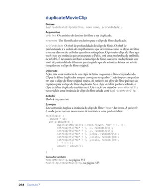 Capítulo 7264
duplicateMovieClip
Sintaxe
duplicateMovieClip(destino, novo nome, profundidade);
Argumentos
destino O caminho de destino do ﬁlme a ser duplicado.
novonome Um identiﬁcador exclusivo para o clipe de ﬁlme duplicado.
profundidade O nível de profundidade do clipe de ﬁlme. O nível de
profundidade é a ordem de empilhamento que determina como os clipes de ﬁlme
e outros objetos são exibidos quando se sobrepõem. O primeiro clipe de ﬁlme que
você criar, ou instância que arrastar para o Palco, terá uma profundidade atribuída
de nível 0. É necessário atribuir a cada clipe de ﬁlme sucessivo ou duplicado um
nível de profundidade diferente para impedir que ele substitua ﬁlmes em níveis
ocupados ou o clipe de ﬁlme original.
Descrição
Ação; cria uma instância de um clipe de ﬁlme enquanto o ﬁlme é reproduzido.
Clipes de ﬁlme duplicados sempre começam no quadro 1, não importa o quadro
em que o clipe de ﬁlme original estava. As variáveis no clipe de ﬁlme pai não são
copiadas para o clipe de ﬁlme duplicado. Se o clipe de ﬁlme pai for excluído, o
clipe de ﬁlme duplicado também será. Use a ação ou método removeMovieClip
para excluir uma instância de clipe de ﬁlme criada com duplicateMovieClip.
Exibidor
Flash 4 ou posterior.
Exemplo
Este comando duplica a instância do clipe de ﬁlme flower dez vezes. A variável i
é usada para criar um novo nome de instância e uma profundidade.
on(release) {
amount = 10;
while(amount>0) {
duplicateMovieClip (_root.flower, "mc" + i, i);
setProperty("mc" + i, _x, random(275));
setProperty("mc" + i, _y, random(275));
setProperty("mc" + i, _alpha, random(275));
setProperty("mc" + i, _xscale, random(50));
setProperty("mc" + i, _yscale, random(50));
i = i + 1;
amount = amount-1;
}
}
Consulte também
removeMovieClip, na página 351
MovieClip.removeMovieClip, na página 325
 
