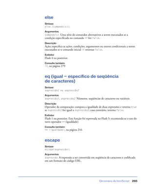 Dicionário ActionScript 265
else
Sintaxe
else {comando(s)};
Argumentos
comando(s) Uma série de comandos alternativos a serem executados se a
condição especiﬁcada no comando if for false.
Descrição
Ação; especiﬁca as ações, condições, argumentos ou outros condicionais a serem
executados se o comando inicial if retornar false.
Exibidor
Flash 4 ou posterior.
Consulte também
if, na página 279
eq (igual — específico de seqüência
de caracteres)
Sintaxe
expressão1 eq expressão2
Argumentos
expressão1, expressão2 Números, seqüências de caracteres ou variáveis.
Descrição
Operador de comparação; compara a igualdade de duas expressões e retorna true
se expressão1 for igual a expressão2; caso contrário, retorna false.
Exibidor
Flash 1 ou posterior. Esta função foi reprovada no Flash 5; recomenda-se o uso do
novo operador == (igualdade).
Consulte também
== (igualdade), na página 216
escape
Sintaxe
escape(expressão);
Argumentos
expressão A expressão a ser convertida em seqüência de caracteres e codiﬁcada
em um formato de código URL.
 