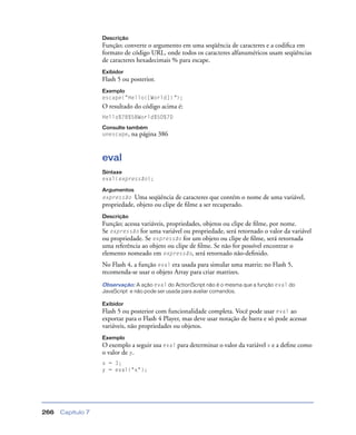 Capítulo 7266
Descrição
Função; converte o argumento em uma seqüência de caracteres e a codiﬁca em
formato de código URL, onde todos os caracteres alfanuméricos usam seqüências
de caracteres hexadecimais % para escape.
Exibidor
Flash 5 ou posterior.
Exemplo
escape("Hello{[World]}");
O resultado do código acima é:
Hello%7B%5BWorld%5D%7D
Consulte também
unescape, na página 386
eval
Sintaxe
eval(expressão);
Argumentos
expressão Uma seqüência de caracteres que contém o nome de uma variável,
propriedade, objeto ou clipe de ﬁlme a ser recuperado.
Descrição
Função; acessa variáveis, propriedades, objetos ou clipe de ﬁlme, por nome.
Se expressão for uma variável ou propriedade, será retornado o valor da variável
ou propriedade. Se expressão for um objeto ou clipe de ﬁlme, será retornada
uma referência ao objeto ou clipe de ﬁlme. Se não for possível encontrar o
elemento nomeado em expressão, será retornado não-deﬁnido.
No Flash 4, a função eval era usada para simular uma matriz; no Flash 5,
recomenda-se usar o objeto Array para criar matrizes.
Observação: A ação eval do ActionScript não é o mesma que a função eval do
JavaScript e não pode ser usada para avaliar comandos.
Exibidor
Flash 5 ou posterior com funcionalidade completa. Você pode usar eval ao
exportar para o Flash 4 Player, mas deve usar notação de barra e só pode acessar
variáveis, não propriedades ou objetos.
Exemplo
O exemplo a seguir usa eval para determinar o valor da variável x e a deﬁne como
o valor de y.
x = 3;
y = eval("x");
 