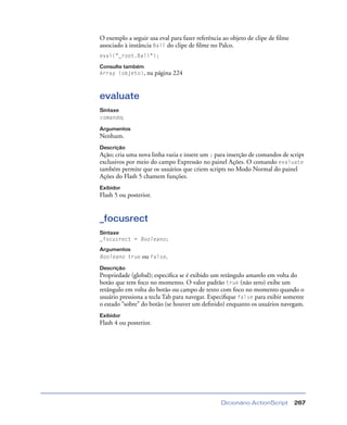 Dicionário ActionScript 267
O exemplo a seguir usa eval para fazer referência ao objeto de clipe de ﬁlme
associado à instância Ball do clipe de ﬁlme no Palco.
eval("_root.Ball");
Consulte também
Array (objeto), na página 224
evaluate
Sintaxe
comando;
Argumentos
Nenhum.
Descrição
Ação; cria uma nova linha vazia e insere um ; para inserção de comandos de script
exclusivos por meio do campo Expressão no painel Ações. O comando evaluate
também permite que os usuários que criem scripts no Modo Normal do painel
Ações do Flash 5 chamem funções.
Exibidor
Flash 5 ou posterior.
_focusrect
Sintaxe
_focusrect = Booleano;
Argumentos
Booleano true ou false.
Descrição
Propriedade (global); especiﬁca se é exibido um retângulo amarelo em volta do
botão que tem foco no momento. O valor padrão true (não zero) exibe um
retângulo em volta do botão ou campo de texto com foco no momento quando o
usuário pressiona a tecla Tab para navegar. Especiﬁque false para exibir somente
o estado “sobre” do botão (se houver um deﬁnido) enquanto os usuários navegam.
Exibidor
Flash 4 ou posterior.
 