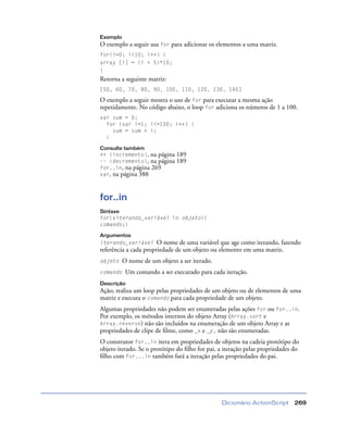 Dicionário ActionScript 269
Exemplo
O exemplo a seguir usa for para adicionar os elementos a uma matriz.
for(i=0; i<10; i++) {
array [i] = (i + 5)*10;
}
Retorna a seguinte matriz:
[50, 60, 70, 80, 90, 100, 110, 120, 130, 140]
O exemplo a seguir mostra o uso de for para executar a mesma ação
repetidamente. No código abaixo, o loop for adiciona os números de 1 a 100.
var sum = 0;
for (var i=1; i<=100; i++) {
sum = sum + i;
}
Consulte também
++ (incremento), na página 189
–– (decremento), na página 189
for..in, na página 269
var, na página 388
for..in
Sintaxe
for(viterando_variável in objeto){
comando;}
Argumentos
iterando_variável O nome de uma variável que age como iterando, fazendo
referência a cada propriedade de um objeto ou elemento em uma matriz.
objeto O nome de um objeto a ser iterado.
comando Um comando a ser executado para cada iteração.
Descrição
Ação; realiza um loop pelas propriedades de um objeto ou de elementos de uma
matriz e executa o comando para cada propriedade de um objeto.
Algumas propriedades não podem ser enumeradas pelas ações for ou for..in.
Por exemplo, os métodos internos do objeto Array (Array.sort e
Array.reverse) não são incluídos na enumeração de um objeto Array e as
propriedades de clipe de ﬁlme, como _x e _y, não são enumeradas.
O construtor for..in itera em propriedades de objetos na cadeia protótipo do
objeto iterado. Se o protótipo do ﬁlho for pai, a iteração pelas propriedades do
ﬁlho com for...in também fará a iteração pelas propriedades do pai.
 