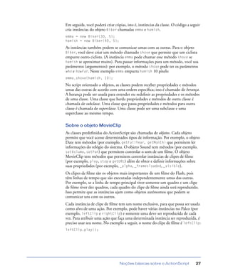 Noções básicas sobre o ActionScript 27
Em seguida, você poderá criar cópias, isto é, instâncias da classe. O código a seguir
cria instâncias do objeto Biker chamadas emma e hamish.
emma = new Biker(30, 5);
hamish = new Biker(40, 5);
As instâncias também podem se comunicar umas com as outras. Para o objeto
Biker, você deve criar um método chamado shove que permite que um ciclista
empurre outro ciclista. (A instância emma pode chamar esse método shove se
hamish se aproximar muito). Para passar informações para um método, você usa
parâmetros (argumentos): por exemplo, o método shove pode ter os parâmetros
who e howFar. Neste exemplo emma empurra hamish 10 pixels:
emma.shove(hamish, 10);
No script orientado a objetos, as classes podem receber propriedades e métodos
umas das outras de acordo com uma ordem especíﬁca; isso é chamado de herança.
A herança pode ser usada para estender ou redeﬁnir as propriedades e os métodos
de uma classe. Uma classe que herda propriedades e métodos de outra classe é
chamada de subclasse. Uma classe que passa propriedades e métodos para outra
classe é chamada de superclasse. Uma classe pode ser uma subclasse e uma
superclasse ao mesmo tempo.
Sobre o objeto MovieClip
As classes predeﬁnidas do ActionScript são chamadas de objetos. Cada objeto
permite que você acesse determinados tipos de informação. Por exemplo, o objeto
Date tem métodos (por exemplo, getFullYear, getMonth) que permitem ler
informações do relógio do sistema. O objeto Sound tem métodos (por exemplo,
setVolume, setPan) que permitem controlar o som de um ﬁlme. O objeto
MovieClip tem métodos que permitem controlar instâncias de clipes de ﬁlme
(por exemplo, play, stop e getURL) além de obter e deﬁnir informações sobre
suas propriedades (por exemplo, _alpha, _framesloaded, _visible).
Os clipes de ﬁlme são os objetos mais importantes de um ﬁlme do Flash, pois
têm linhas de tempo que são executadas independentemente umas das outras.
Por exemplo, se a linha de tempo principal tiver somente um quadro e um clipe
de ﬁlme tiver dez quadros, cada quadro do clipe de ﬁlme ainda será reproduzido.
Isso permite que as instâncias ajam como objetos autônomos que podem se
comunicar uns com os outros.
Cada instância de clipe de ﬁlme tem um nome exclusivo, para que possa ser usada
como alvo de uma ação. Por exemplo, pode haver várias instâncias no Palco (por
exemplo, leftClip e rightClip) e somente uma deve ser reproduzida de cada
vez. Para atribuir uma ação que faça uma determinada instância ser reproduzida, é
preciso usar seu nome. No exemplo a seguir, o nome do clipe de ﬁlme é leftClip:
leftClip.play();
 