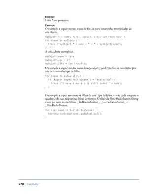 Capítulo 7270
Exibidor
Flash 5 ou posterior.
Exemplo
O exemplo a seguir mostra o uso de for..in para iterar pelas propriedades de
um objeto.
myObject = { name:'Tara', age:27, city:'San Francisco' };
for (name in myObject) {
trace ("myObject." + name + " = " + myObject[name]);
}
A saída deste exemplo é:
myObject.name = Tara
myObject.age = 27
myObject.city = San Francisco
O exemplo a seguir mostra o uso do operador typeof com for..in para iterar por
um determinado tipo de ﬁlho.
for (name in myMovieClip) {
if (typeof (myMovieClip[name]) = "movieclip") {
trace ("I have a movie clip child named " + name);
}
}
O exemplo a seguir enumera os ﬁlhos de um clipe de ﬁlme e envia cada um para o
quadro 2 de suas respectivas linhas de tempo. O clipe de ﬁlme RadioButtonGroup
é um pai com vários ﬁlhos, _RedRadioButton_, _GreenRadioButton_ e
_BlueRadioButton.
for (var name in RadioButtonGroup) {
RadioButtonGroup[name].gotoAndStop(2);
}
 