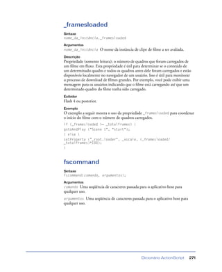 Dicionário ActionScript 271
_framesloaded
Sintaxe
nome_da_instância._framesloaded
Argumentos
nome_da_instância O nome da instância de clipe de ﬁlme a ser avaliada.
Descrição
Propriedade (somente leitura); o número de quadros que foram carregados de
um ﬁlme em ﬂuxo. Esta propriedade é útil para determinar se o conteúdo de
um determinado quadro e todos os quadros antes dele foram carregados e estão
disponíveis localmente no navegador de um usuário. Isso é útil para monitorar
o processo de download de ﬁlmes grandes. Por exemplo, você pode exibir uma
mensagem para os usuários indicando que o ﬁlme está carregando até que um
determinado quadro do ﬁlme tenha sido carregado.
Exibidor
Flash 4 ou posterior.
Exemplo
O exemplo a seguir mostra o uso da propriedade _framesloaded para coordenar
o início do ﬁlme com o número de quadros carregados.
if (_framesloaded >= _totalframes) {
gotoAndPlay ("Scene 1", "start");
} else {
setProperty ("_root.loader", _xscale, (_framesloaded/
_totalframes)*100);
}
fscommand
Sintaxe
fscommand(comando, argumentos);
Argumentos
comando Uma seqüência de caracteres passada para o aplicativo host para
qualquer uso.
argumentos Uma seqüência de caracteres passada para o aplicativo host para
qualquer uso.
 
