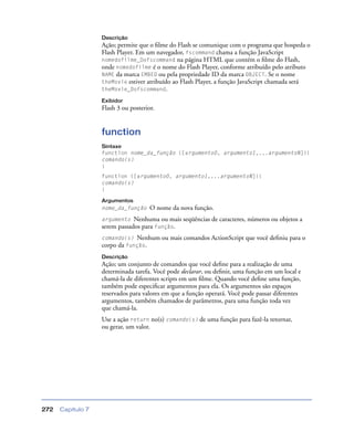 Capítulo 7272
Descrição
Ação; permite que o ﬁlme do Flash se comunique com o programa que hospeda o
Flash Player. Em um navegador, fscommand chama a função JavaScript
nomedofilme_Dofscommand na página HTML que contém o ﬁlme do Flash,
onde nomedofilme é o nome do Flash Player, conforme atribuído pelo atributo
NAME da marca EMBED ou pela propriedade ID da marca OBJECT. Se o nome
theMovie estiver atribuído ao Flash Player, a função JavaScript chamada será
theMovie_Dofscommand.
Exibidor
Flash 3 ou posterior.
function
Sintaxe
function nome_da_função ([argumento0, argumento1,...argumentoN]){
comando(s)
}
function ([argumento0, argumento1,...argumentoN]){
comando(s)
}
Argumentos
nome_da_função O nome da nova função.
argumento Nenhuma ou mais seqüências de caracteres, números ou objetos a
serem passados para função.
comando(s) Nenhum ou mais comandos ActionScript que você deﬁniu para o
corpo da função.
Descrição
Ação; um conjunto de comandos que você deﬁne para a realização de uma
determinada tarefa. Você pode declarar, ou deﬁnir, uma função em um local e
chamá-la de diferentes scripts em um ﬁlme. Quando você deﬁne uma função,
também pode especiﬁcar argumentos para ela. Os argumentos são espaços
reservados para valores em que a função operará. Você pode passar diferentes
argumentos, também chamados de parâmetros, para uma função toda vez
que chamá-la.
Use a ação return no(s) comando(s) de uma função para fazê-la retornar,
ou gerar, um valor.
 