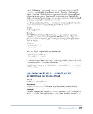 Dicionário ActionScript 273
Uso 1: Declara uma função com o nome_da_função, os argumentos e o(s)
comando(s) especiﬁcados. Quando uma função é chamada, a declaração da
função é chamada. Não é permitido repassar uma referência; na mesma lista de
ações, uma função pode ser declarada após ser chamada. Uma declaração de
função substitui qualquer declaração anterior da mesma função. Esta sintaxe pode
ser usada sempre que for permitido um comando.
Uso 2: Cria uma função anônima e a retorna. Esta sintaxe é usada em expressões e
é particularmente útil para a instalação de métodos em objetos.
Exibidor
Flash 5 ou posterior.
Exemplo
(Uso 1) O exemplo a seguir deﬁne a função sqr, que aceita um argumento,
e retorna o quadrado (x*x) do argumento. Observe que, se a função for
declarada e usada no mesmo script, a declaração de função pode aparecer após
o uso da função.
y=sqr(3);
function sqr(x) {
return x*x;
}
(Uso 2) A função a seguir deﬁne um objeto Circle:
function Circle(radius) {
this.radius = radius;
}
O comando a seguir deﬁne uma função anônima que calcula a área de um círculo
e a anexa ao objeto Circle como um método:
Circle.prototype.area = function () {return Math.PI * this.radius
* this.radius}
ge (maior ou igual a — específico de
seqüências de caracteres)
Sintaxe
expressão1 ge expressão2
Argumentos
expressão1, expressão2 Números, seqüências de caracteres ou variáveis.
Descrição
Operador (comparação); compara expressão1 com a expressão2 e retorna true
se expressão1 for maior ou igual a expressão2; caso contrário, retorna false.
 
