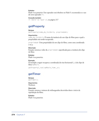 Capítulo 7274
Exibidor
Flash 4 ou posterior. Este operador está obsoleto no Flash 5; recomenda-se o uso
do novo operador >=.
Consulte também
>= (maior ou igual a), na página 217
getProperty
Sintaxe
getProperty(nome_da_instância, propriedade);
Argumentos
nome_da_instância O nome da instância de um clipe de ﬁlme para o qual a
propriedade está sendo recuperada.
propriedade Uma propriedade de um clipe de ﬁlme, como uma coordenada
x ou y.
Descrição
Função; retorna o valor da propriedade especiﬁcada para a instância do clipe
de ﬁlme.
Exibidor
Flash 4 ou posterior.
Exemplo
O exemplo a seguir recupera a coordenada do eixo horizontal (_x) do clipe de
ﬁlme myMovie.
getProperty(_root.myMovie_item._x);
getTimer
Sintaxe
getTimer();
Argumentos
Nenhum.
Descrição
Função; retorna o número de milissegundos decorridos deste o início da
reprodução do ﬁlme.
Exibidor
Flash 4 ou posterior.
 