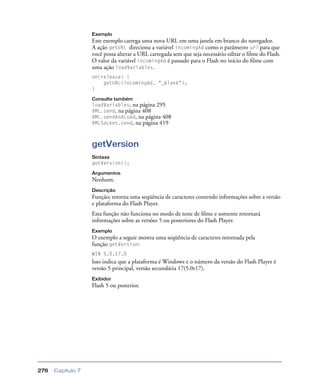 Capítulo 7276
Exemplo
Este exemplo carrega uma nova URL em uma janela em branco do navegador.
A ação getURL direciona a variável incomingAd como o parâmetro url para que
você possa alterar a URL carregada sem que seja necessário editar o ﬁlme do Flash.
O valor da variável incomingAd é passado para o Flash no início do ﬁlme com
uma ação loadVariables.
on(release) {
getURL(incomingAd, "_blank");
}
Consulte também
loadVariables, na página 295
XML.send, na página 408
XML.sendAndLoad, na página 408
XMLSocket.send, na página 419
getVersion
Sintaxe
getVersion();
Argumentos
Nenhum.
Descrição
Função; retorna uma seqüência de caracteres contendo informações sobre a versão
e plataforma do Flash Player.
Esta função não funciona no modo de teste de ﬁlme e somente retornará
informações sobre as versões 5 ou posteriores do Flash Player.
Exemplo
O exemplo a seguir mostra uma seqüência de caracteres retornada pela
função getVersion:
WIN 5,0,17,0
Isso indica que a plataforma é Windows e o número da versão do Flash Player é
versão 5 principal, versão secundária 17(5.0r17).
Exibidor
Flash 5 ou posterior.
 