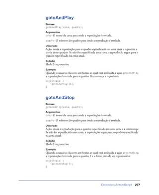 Dicionário ActionScript 277
gotoAndPlay
Sintaxe
gotoAndPlay(cena, quadro);
Argumentos
cena O nome da cena para onde a reprodução é enviada.
quadro O número do quadro para onde a reprodução é enviada.
Descrição
Ação; envia a reprodução para o quadro especiﬁcado em uma cena e reproduz a
partir desse quadro. Se não for especiﬁcada uma cena, a reprodução segue para o
quadro especiﬁcado na cena atual.
Exibidor
Flash 2 ou posterior.
Exemplo
Quando o usuário clica em um botão ao qual está atribuída a ação gotoAndPlay,
a reprodução é enviada para o quadro 16 e começa a reproduzir.
on(release) {
gotoAndPlay(16);
}
gotoAndStop
Sintaxe
gotoAndStop(cena, quadro);
Argumentos
cena O nome da cena para onde a reprodução é enviada.
quadro O número do quadro para onde a reprodução é enviada.
Descrição
Ação; envia a reprodução para o quadro especiﬁcado em uma cena e a interrompe.
Se não for especiﬁcada uma cena, a reprodução segue para o quadro especiﬁcado
na cena atual.
Exibidor
Flash 2 ou posterior.
Exemplo
Quando o usuário clica em um botão ao qual está atribuída a ação gotoAndStop,
a reprodução é enviada para o quadro 5 e o ﬁlme pára de ser reproduzido.
on(release) {
gotoAndStop(5);
}
 