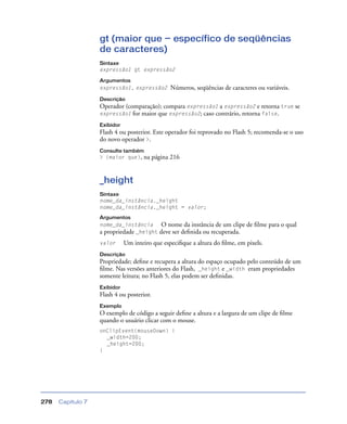 Capítulo 7278
gt (maior que — específico de seqüências
de caracteres)
Sintaxe
expressão1 gt expressão2
Argumentos
expressão1, expressão2 Números, seqüências de caracteres ou variáveis.
Descrição
Operador (comparação); compara expressão1 a expressão2 e retorna true se
expressão1 for maior que expressão2; caso contrário, retorna false.
Exibidor
Flash 4 ou posterior. Este operador foi reprovado no Flash 5; recomenda-se o uso
do novo operador >.
Consulte também
> (maior que), na página 216
_height
Sintaxe
nome_da_instância._height
nome_da_instância._height = valor;
Argumentos
nome_da_instância O nome da instância de um clipe de ﬁlme para o qual
a propriedade _height deve ser deﬁnida ou recuperada.
valor Um inteiro que especiﬁque a altura do ﬁlme, em pixels.
Descrição
Propriedade; deﬁne e recupera a altura do espaço ocupado pelo conteúdo de um
ﬁlme. Nas versões anteriores do Flash, _height e _width eram propriedades
somente leitura; no Flash 5, elas podem ser deﬁnidas.
Exibidor
Flash 4 ou posterior.
Exemplo
O exemplo de código a seguir deﬁne a altura e a largura de um clipe de ﬁlme
quando o usuário clicar com o mouse.
onClipEvent(mouseDown) {
_width=200;
_height=200;
}
 
