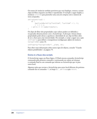 Capítulo 128
Os nomes de instâncias também permitem que você duplique, remova e arraste
clipes de ﬁlme enquanto um ﬁlme é reproduzido. O exemplo a seguir duplica a
instância cartItem para preencher uma cesta de compras com o número de
itens comprados.
onClipEvent(load) {
do {
duplicateMovieClip("cartItem", "cartItem" + i, i);
i = i + 1;
} while (i <= numberItemsPur);
}
Os clipes de ﬁlme têm propriedades cujos valores podem ser deﬁnidos e
recuperados dinamicamente com o ActionScript. A alteração e leitura dessas
propriedades pode alterar a aparência e identidade de um clipe de ﬁlme além
de ser a chave para criar interatividade. Por exemplo, o script a seguir usa a ação
setProperty para deﬁnir a transparência (conﬁguração alpha) da instância
navigationBar como 10.
setProperty("navigationBar", _alpha, 10);
Para obter mais informações sobre outros tipos de objetos, consulte “Usando
objetos predeﬁnidos”, na página 79.
Como é o fluxo dos scripts
O ActionScript segue um ﬂuxo lógico. O Flash executa comandos ActionScript
começando pelo primeiro comando e continuando em ordem até alcançar
o comando ﬁnal ou um comando que informe ao ActionScript que vá para
outro local.
Algumas ações que enviam o ActionScript para outro local diferente do próximo
comando são os comandos if, os loops do...while e a ação return.
 