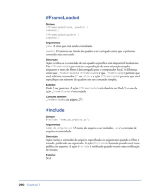 Capítulo 7280
ifFrameLoaded
Sintaxe
ifFrameLoaded(cena, quadro) {
comando;}
ifFrameLoaded(quadro) {
comando;}
Argumentos
cena A cena que está sendo consultada.
quadro O número ou rótulo do quadro a ser carregado antes que o próximo
comando seja executado.
Descrição
Ação; veriﬁca se o conteúdo de um quadro especíﬁco está disponível localmente.
Use ifFrameLoaded para iniciar a reprodução de uma animação simples
enquanto o resto do ﬁlme é descarregado para o computador local. A diferença
entre usar _framesloaded e ifFrameLoaded é que _framesloaded permite que
você adicione comandos if ou else, e a ação ifFrameLoaded permite que você
especiﬁque um número de quadros em um comando simples.
Exibidor
Flash 3 ou posterior. A ação ifFrameLoaded está obsoleta no Flash 5; o uso da
ação _framesloaded é encorajado.
Consulte também
_framesloaded, na página 271
#include
Sintaxe
#include "nome_do_arquivo.as";
Argumentos
nome_do_arquivo.as O nome do arquivo a ser incluído; .as é a extensão de
arquivo recomendada.
Descrição
Ação; inclui o conteúdo do arquivo especiﬁcado no argumento quando o ﬁlme é
testado, publicado ou exportado. A ação #include é chamada quando você testa,
publica ou exporta. A ação #include é veriﬁcada quando ocorre uma veriﬁcação
de sintaxe.
Exibidor
N/A
 