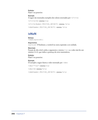 Capítulo 7282
Exibidor
Flash 5 ou posterior.
Exemplo
A seguir são mostrados exemplos dos valores retornados por isFinite:
isFinite(56) retorna true
isFinite(Number.POSITIVE_INFINITY) retorna false
isNaN(Number.POSITIVE_INFINITY) retorna false
isNaN
Sintaxe
isNaN(expressão);
Argumentos
expressão O booleano, a variável ou outra expressão a ser avaliada.
Descrição
Função de alto nível; avalia o argumento e retorna true se o valor não for um
número (NaN), que indica a presença de erros matemáticos.
Exibidor
Flash 5 ou posterior.
Exemplo
O exemplo a seguir ilustra o valor retornado por isNan:
isNan("Tree") retorna true
isNan(56) retorna false
isNaN(Number.POSITIVE_INFINITY) retorna false
 