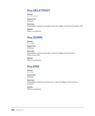 Capítulo 7286
Key.DELETEKEY
Sintaxe
Key.DELETEKEY
Argumentos
Nenhum.
Descrição
Propriedade; constante associada ao valor do código de tecla da tecla Delete (46).
Exibidor
Flash 5 ou posterior.
Key.DOWN
Sintaxe
Key.DOWN
Argumentos
Nenhum.
Descrição
Propriedade; constante associada ao valor do código de tecla da tecla
Down Arrow (40).
Exibidor
Flash 5 ou posterior.
Key.END
Sintaxe
Key.END
Argumentos
Nenhum.
Descrição
Propriedade; constante associada com o valor do código de chave da tecla
End (35).
Exibidor
Flash 5 ou posterior.
 