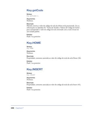 Capítulo 7288
Key.getCode
Sintaxe
Key.getCode();
Argumentos
Nenhum.
Descrição
Método; retorna o valor do código de tecla da última tecla pressionada. Use as
informações no Apêndice B, “Teclas do Teclado e Valores de Código de Teclas”,
para corresponder o valor de código de tecla retornado com a tecla virtual em
um teclado padrão.
Exibidor
Flash 5 ou posterior.
Key.HOME
Sintaxe
Key.HOME
Argumentos
Nenhum.
Descrição
Propriedade; constante associada ao valor do código de tecla da tecla Home (36).
Exibidor
Flash 5 ou posterior.
Key.INSERT
Sintaxe
Key.INSERT
Argumentos
Nenhum.
Descrição
Propriedade; constante associada ao valor do código de tecla da tecla Insert (45).
Exibidor
Flash 5 ou posterior.
 