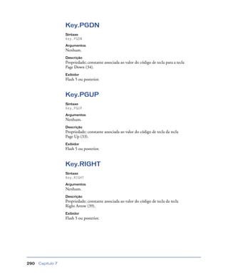 Capítulo 7290
Key.PGDN
Sintaxe
Key.PGDN
Argumentos
Nenhum.
Descrição
Propriedade; constante associada ao valor do código de tecla para a tecla
Page Down (34).
Exibidor
Flash 5 ou posterior.
Key.PGUP
Sintaxe
Key.PGUP
Argumentos
Nenhum.
Descrição
Propriedade; constante associada ao valor do código de tecla da tecla
Page Up (33).
Exibidor
Flash 5 ou posterior.
Key.RIGHT
Sintaxe
Key.RIGHT
Argumentos
Nenhum.
Descrição
Propriedade; constante associada ao valor do código de tecla da tecla
Right Arrow (39).
Exibidor
Flash 5 ou posterior.
 