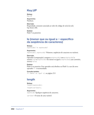 Capítulo 7292
Key.UP
Sintaxe
Key.UP
Argumentos
Nenhum.
Descrição
Propriedade; constante associada ao valor do código de tecla da tecla
Up Arrow (38).
Exibidor
Flash 5 ou posterior.
le (menor que ou igual a — específico
da seqüência de caracteres)
Sintaxe
expressão1 le expressão2
Argumentos
expressão1, expressão2 Números, seqüências de caracteres ou variáveis.
Descrição
Operador (comparação); compara a expressão1 com a expressão2 e
retorna true se expressão1 for menor ou igual a expressão2; caso contrário,
retorna false.
Exibidor
Flash 4 ou posterior. Este operador está obsoleto no Flash 5; o uso do novo
operador <= é recomendado.
Consulte também
<= (menor ou igual a), na página 213
length
Sintaxe
length(expressão);
length(variável);
Argumentos
expressão Qualquer seqüência de caracteres.
variável O nome de uma variável.
 