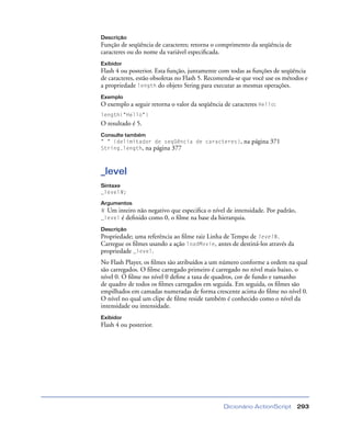 Dicionário ActionScript 293
Descrição
Função de seqüência de caracteres; retorna o comprimento da seqüência de
caracteres ou do nome da variável especiﬁcada.
Exibidor
Flash 4 ou posterior. Esta função, juntamente com todas as funções de seqüência
de caracteres, estão obsoletas no Flash 5. Recomenda-se que você use os métodos e
a propriedade length do objeto String para executar as mesmas operações.
Exemplo
O exemplo a seguir retorna o valor da seqüência de caracteres Hello:
length("Hello")
O resultado é 5.
Consulte também
" " (delimitador de seqüência de caracteres), na página 371
String.length, na página 377
_level
Sintaxe
_levelN;
Argumentos
N Um inteiro não negativo que especiﬁca o nível de intensidade. Por padrão,
_level é deﬁnido como 0, o ﬁlme na base da hierarquia.
Descrição
Propriedade; uma referência ao ﬁlme raiz Linha de Tempo de levelN.
Carregue os ﬁlmes usando a ação loadMovie, antes de destiná-los através da
propriedade _level.
No Flash Player, os ﬁlmes são atribuídos a um número conforme a ordem na qual
são carregados. O ﬁlme carregado primeiro é carregado no nível mais baixo, o
nível 0. O ﬁlme no nível 0 deﬁne a taxa de quadros, cor de fundo e tamanho
de quadro de todos os ﬁlmes carregados em seguida. Em seguida, os ﬁlmes são
empilhados em camadas numeradas de forma crescente acima do ﬁlme no nível 0.
O nível no qual um clipe de ﬁlme reside também é conhecido como o nível da
intensidade ou intensidade.
Exibidor
Flash 4 ou posterior.
 
