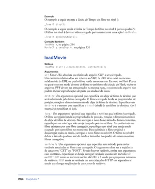 Capítulo 7294
Exemplo
O exemplo a seguir encerra a Linha de Tempo do ﬁlme no nível 0.
_level0.stop();
O exemplo a seguir envia a Linha de Tempo do ﬁlme no nível 4 para o quadro 5.
O ﬁlme no nível 4 deve ter sido carregado previamente com uma ação loadMovie.
_level4.gotoAndStop(5);
Consulte também
loadMovie, na página 294
MovieClip.swapDepths, na página 326
loadMovie
Sintaxe
loadMovie(url [,local/destino, variáveis]]);
Argumentos
url Uma URL absoluta ou relativa do arquivo SWF a ser carregado.
Um caminho relativo deve ser relativo ao SWF. A URL deve estar no mesmo
subdomínio da URL na qual o ﬁlme reside no momento. Para uso no Flash Player
ou para testes no modo de teste de ﬁlme no ambiente de criação do Flash, todos os
arquivos SWF devem ser armazenados na mesma pasta, e os nomes de arquivo não
podem incluir especiﬁcações de pasta ou unidade de disco.
destino Um argumento opcional que especiﬁca um clipe de ﬁlme de destino que
será substituído pelo ﬁlme carregado. O ﬁlme carregado herda as propriedades de
posição, rotação e dimensionamento do clipe de ﬁlme de destino. Especiﬁcar um
destino é o mesmo que especiﬁcar o local (nível) de um ﬁlme de destino; não é
necessário especiﬁcar os dois.
local Um argumento opcional que especiﬁca o nível no qual o ﬁlme é carregado.
O ﬁlme carregado herda as propriedades de posição, rotação e dimensionamento
do clipe de ﬁlme de destino. Para carregar o novo ﬁlme além dos ﬁlmes existentes,
especiﬁque um nível que não esteja ocupado por outro ﬁlme. Para substituir um
ﬁlme existente por um ﬁlme carregado, especiﬁque um nível que esteja sendo
ocupado por outro ﬁlme no momento. Para substituir o ﬁlme original e
descarregar todos os níveis, carregue o novo ﬁlme no nível 0. O ﬁlme no nível 0
deﬁne a taxa de quadros, cor de fundo e tamanho do quadro de todos os outros
ﬁlmes carregados.
variáveis Um argumento opcional que especiﬁca um método para enviar
variáveis associadas ao ﬁlme a ser carregado. O argumento deve ser a seqüência
de caracteres “GET” ou “POST”. Se não houver variáveis, omita esse argumento;
caso contrário, especiﬁque se deseja carregar variáveis usando um método GET
ou POST. GET anexa as variáveis ao ﬁm da URL e é usado para pequenos números
de variáveis. POST envia as variáveis em um cabeçalho HTTP em separado e é
usado para longas seqüências de caracteres de variáveis.
 