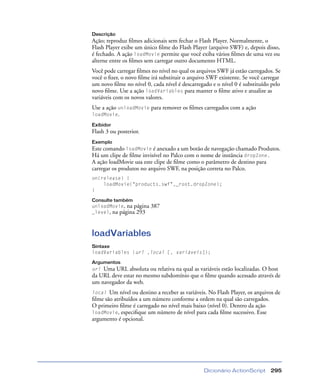 Dicionário ActionScript 295
Descrição
Ação; reproduz ﬁlmes adicionais sem fechar o Flash Player. Normalmente, o
Flash Player exibe um único ﬁlme do Flash Player (arquivo SWF) e, depois disso,
é fechado. A ação loadMovie permite que você exiba vários ﬁlmes de uma vez ou
alterne entre os ﬁlmes sem carregar outro documento HTML.
Você pode carregar ﬁlmes no nível no qual os arquivos SWF já estão carregados. Se
você o ﬁzer, o novo ﬁlme irá substituir o arquivo SWF existente. Se você carregar
um novo ﬁlme no nível 0, cada nível é descarregado e o nível 0 é substituído pelo
novo ﬁlme. Use a ação loadVariables para manter o ﬁlme ativo e atualize as
variáveis com os novos valores.
Use a ação unloadMovie para remover os ﬁlmes carregados com a ação
loadMovie.
Exibidor
Flash 3 ou posterior.
Exemplo
Este comando loadMovie é anexado a um botão de navegação chamado Produtos.
Há um clipe de ﬁlme invisível no Palco com o nome de instância dropZone.
A ação loadMovie usa este clipe de ﬁlme como o parâmetro de destino para
carregar os produtos no arquivo SWF, na posição correta no Palco.
on(release) {
loadMovie("products.swf",_root.dropZone);
}
Consulte também
unloadMovie, na página 387
_level, na página 293
loadVariables
Sintaxe
loadVariables (url ,local [, variáveis]);
Argumentos
url Uma URL absoluta ou relativa na qual as variáveis estão localizadas. O host
da URL deve estar no mesmo subdomínio que o ﬁlme quando acessado através de
um navegador da web.
local Um nível ou destino a receber as variáveis. No Flash Player, os arquivos de
ﬁlme são atribuídos a um número conforme a ordem na qual são carregados.
O primeiro ﬁlme é carregado no nível mais baixo (nível 0). Dentro da ação
loadMovie, especiﬁque um número de nível para cada ﬁlme sucessivo. Esse
argumento é opcional.
 