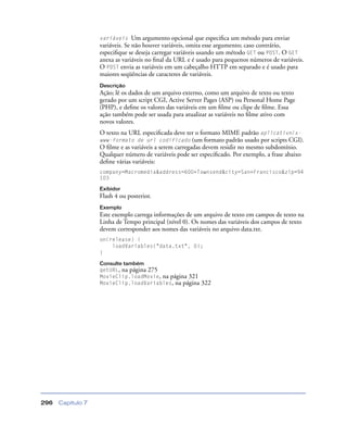 Capítulo 7296
variáveis Um argumento opcional que especiﬁca um método para enviar
variáveis. Se não houver variáveis, omita esse argumento; caso contrário,
especiﬁque se deseja carregar variáveis usando um método GET ou POST. O GET
anexa as variáveis no ﬁnal da URL e é usado para pequenos números de variáveis.
O POST envia as variáveis em um cabeçalho HTTP em separado e é usado para
maiores seqüências de caracteres de variáveis.
Descrição
Ação; lê os dados de um arquivo externo, como um arquivo de texto ou texto
gerado por um script CGI, Active Server Pages (ASP) ou Personal Home Page
(PHP), e deﬁne os valores das variáveis em um ﬁlme ou clipe de ﬁlme. Essa
ação também pode ser usada para atualizar as variáveis no ﬁlme ativo com
novos valores.
O texto na URL especiﬁcada deve ter o formato MIME padrão aplicativn/x-
www-formato de url codificado (um formato padrão usado por scripts CGI).
O ﬁlme e as variáveis a serem carregadas devem residir no mesmo subdomínio.
Qualquer número de variáveis pode ser especiﬁcado. Por exemplo, a frase abaixo
deﬁne várias variáveis:
company=Macromedia&address=600+Townsend&city=San+Francisco&zip=94
103
Exibidor
Flash 4 ou posterior.
Exemplo
Este exemplo carrega informações de um arquivo de texto em campos de texto na
Linha de Tempo principal (nível 0). Os nomes das variáveis dos campos de texto
devem corresponder aos nomes das variáveis no arquivo data.txt.
on(release) {
loadVariables("data.txt", 0);
}
Consulte também
getURL, na página 275
MovieClip.loadMovie, na página 321
MovieClip.loadVariables, na página 322
 