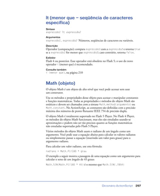 Dicionário ActionScript 297
lt (menor que — seqüência de caracteres
específica)
Sintaxe
expressão1 lt expressão2
Argumentos
expressão1, expressão2 Números, seqüências de caracteres ou variáveis.
Descrição
Operador (comparação); compara expressão1 com a expressão2 e retorna true
se a expressão1 for menor que expressão2; caso contrário, retorna false.
Exibidor
Flash 4 ou posterior. Esse operador está obsoleto no Flash 5; o uso do novo
operador < (menor que) é recomendado.
Consulte também
< (menor que), na página 210
Math (objeto)
O objeto Math é um objeto de alto nível que você pode acessar sem usar
um construtor.
Use os métodos e propriedades desse objeto para acessar e manipular constantes
e funções matemáticas. Todas as propriedades e métodos do objeto Math são
estáticos e devem ser chamados com a sintaxe Math.method(argumento) ou
Math.constant. No ActionScript, as constantes são deﬁnidas com a precisão
máxima dos números de ponto ﬂutuante IEEE 754 de precisão dupla.
O objeto Math é totalmente suportado no Flash 5 Player. No Flash 4 Player,
os métodos do objeto Math funcionam, mas eles são emulados usando-se
aproximações e podem não ser tão precisos quanto as funções matemáticas
não emuladas suportadas pelo Flash 5 Player.
Vários métodos do objeto Math usam o radiano de um ângulo como um
argumento. Você pode usar a equação abaixo para calcular os valores radianos
ou simplesmente passar a equação (inserindo um valor para graus) para o
argumento radiano.
Para calcular um valor radiano, use esta fórmula:
radiano = Math.PI/180 * grau
O exemplo a seguir mostra a passagem de uma equação como um argumento para
calcular o seno de um ângulo de 45 graus:
Math.SIN(Math.PI/180 * 45) é o mesmo que Math.SIN(.7854)
 