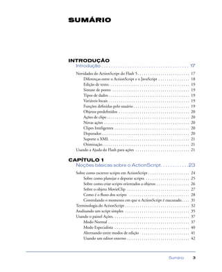 Sumário 3
INTRODUÇÃO
Introdução . . . . . . . . . . . . . . . . . . . . . . . . . . . . . . . . . . . . . 17
Novidades do ActionScript do Flash 5. . . . . . . . . . . . . . . . . . . . . . . . . 17
Diferenças entre o ActionScript e o JavaScript . . . . . . . . . . . . . . . 18
Edição de texto. . . . . . . . . . . . . . . . . . . . . . . . . . . . . . . . . . . . . . . 19
Sintaxe de ponto . . . . . . . . . . . . . . . . . . . . . . . . . . . . . . . . . . . . . 19
Tipos de dados . . . . . . . . . . . . . . . . . . . . . . . . . . . . . . . . . . . . . . . 19
Variáveis locais . . . . . . . . . . . . . . . . . . . . . . . . . . . . . . . . . . . . . . . 19
Funções deﬁnidas pelo usuário . . . . . . . . . . . . . . . . . . . . . . . . . . . 19
Objetos predeﬁnidos . . . . . . . . . . . . . . . . . . . . . . . . . . . . . . . . . . 20
Ações de clipe. . . . . . . . . . . . . . . . . . . . . . . . . . . . . . . . . . . . . . . . 20
Novas ações . . . . . . . . . . . . . . . . . . . . . . . . . . . . . . . . . . . . . . . . . 20
Clipes Inteligentes . . . . . . . . . . . . . . . . . . . . . . . . . . . . . . . . . . . . 20
Depurador . . . . . . . . . . . . . . . . . . . . . . . . . . . . . . . . . . . . . . . . . . 20
Suporte a XML . . . . . . . . . . . . . . . . . . . . . . . . . . . . . . . . . . . . . . 21
Otimização. . . . . . . . . . . . . . . . . . . . . . . . . . . . . . . . . . . . . . . . . . 21
Usando a Ajuda do Flash para ações . . . . . . . . . . . . . . . . . . . . . . . . . . 21
CAPÍTULO 1
Noções básicas sobre o ActionScript. . . . . . . . . . . .23
Sobre como escrever scripts em ActionScript . . . . . . . . . . . . . . . . . . . . 24
Sobre como planejar e depurar scripts . . . . . . . . . . . . . . . . . . . . . 25
Sobre como criar scripts orientados a objetos . . . . . . . . . . . . . . . . 26
Sobre o objeto MovieClip . . . . . . . . . . . . . . . . . . . . . . . . . . . . . . 27
Como é o ﬂuxo dos scripts . . . . . . . . . . . . . . . . . . . . . . . . . . . . . 28
Controlando o momento em que o ActionScript é executado. . . . 31
Terminologia do ActionScript . . . . . . . . . . . . . . . . . . . . . . . . . . . . . . . 32
Analisando um script simples . . . . . . . . . . . . . . . . . . . . . . . . . . . . . . . 35
Usando o painel Ações. . . . . . . . . . . . . . . . . . . . . . . . . . . . . . . . . . . . . 37
Modo Normal . . . . . . . . . . . . . . . . . . . . . . . . . . . . . . . . . . . . . . . 37
Modo Especialista . . . . . . . . . . . . . . . . . . . . . . . . . . . . . . . . . . . . 40
Alternando entre modos de edição . . . . . . . . . . . . . . . . . . . . . . . 41
Usando um editor externo . . . . . . . . . . . . . . . . . . . . . . . . . . . . . . 42
SUMÁRIO
 