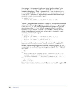 Capítulo 130
Um comando if é chamado de condicional ou de “ramiﬁcação lógica”, pois
controla o ﬂuxo de um script com base na avaliação de uma determinada
condição. Por exemplo, o código a seguir veriﬁca se o valor da variável number
é menor ou igual a 10. Se a veriﬁcação retornar true (por exemplo, o valor de
number for 5), a variável alert será deﬁnida e exibirá seu valor em um campo
de texto de entrada, como mostrado a seguir:
if (number <= 10) {
alert = "The number is less than or equal to 10";
}
Também é possível adicionar comandos else para criar um comando condicional
mais complexo. No exemplo a seguir, se a condição retornar true (por exemplo,
o valor de number for 3), o comando entre o primeiro conjunto de chaves será
executado e a variável alert será deﬁnida na segunda linha. Se a condição
retornar false (por exemplo, o valor de number for 30), o primeiro bloco de
código será ignorado e o comando entre as chaves após o comando else será
executado, como mostrado a seguir:
if (number <= 10) {
alert = "The number is less than or equal to 10";
} else {
alert = "The number is greater than 10";
}
Para obter mais informações, consulte “Usando comandos if”, na página 71.
Os loops repetem uma ação por um determinado número de vezes ou até que
uma condição seja atendida. No exemplo a seguir, um clipe de ﬁlme é duplicado
cinco vezes:
i = 0;
do {
duplicateMovieClip ("myMovieClip", "newMovieClip" + i, i);
newName = eval("newMovieClip" + i);
setProperty(newName, _x, getProperty("myMovieClip", _x) + (i *
5));
i = i + 1;
} while (i <= 5);
Para obter informações detalhadas, consulte “Repetindo uma ação”, na página 72.
 