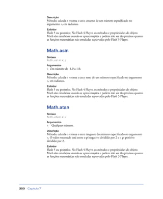Capítulo 7300
Descrição
Método; calcula e retorna o arco cosseno de um número especiﬁcado no
argumento x, em radianos.
Exibidor
Flash 5 ou posterior. No Flash 4 Player, os métodos e propriedades do objeto
Math são emulados usando-se aproximações e podem não ser tão precisos quanto
as funções matemáticas não emuladas suportadas pelo Flash 5 Player.
Math.asin
Sintaxe
Math.asin(x);
Argumentos
x Um número de -1.0 a 1.0.
Descrição
Método; calcula e retorna o arco seno de um número especiﬁcado no argumento
x, em radianos.
Exibidor
Flash 5 ou posterior. No Flash 4 Player, os métodos e propriedades do objeto
Math são emulados usando-se aproximações e podem não ser tão precisos quanto
as funções matemáticas não emuladas suportadas pelo Flash 5 Player.
Math.atan
Sintaxe
Math.atan(x);
Argumentos
x Qualquer número.
Descrição
Método; calcula e retorna o arco tangente do número especiﬁcado no argumento
x. O valor retornado está entre o pi negativo dividido por 2 e o pi positivo
dividido por 2.
Exibidor
Flash 5 ou posterior. No Flash 4 Player, os métodos e propriedades do objeto
Math são emulados usando-se aproximações e podem não ser tão precisos quanto
as funções matemáticas não emuladas suportadas pelo Flash 5 Player.
 