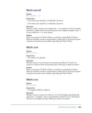 Dicionário ActionScript 301
Math.atan2
Sintaxe
Math.atan2(y, x);
Argumentos
x Um número que especiﬁca a coordenada x do ponto.
y Um número que especiﬁca a coordenada y do ponto.
Descrição
Método; calcula e retorna o arco tangente de y/x em radianos. O valor retornado
representa o ângulo referente ao cateto oposto de um triângulo retângulo, onde x é
o cateto adjacente e y é o cateto oposto.
Exibidor
Flash 5 ou posterior. No Flash 4 Player, os métodos e propriedades do objeto
Math são emulados usando-se aproximações e podem não ser tão precisos quanto
as funções matemáticas não emuladas suportadas pelo Flash 5 Player.
Math.ceil
Sintaxe
Math.ceil(x);
Argumentos
x Um número ou expressão.
Descrição
Método; retorna o teto do número ou expressão especiﬁcada. O teto de um
número é o número inteiro mais próximo que é maior que ou igual ao número.
Exibidor
Flash 5 ou posterior. No Flash 4 Player, os métodos e propriedades do objeto
Math são emulados usando-se aproximações e podem não ser tão precisos quanto
as funções matemáticas não emuladas suportadas pelo Flash 5 Player.
Math.cos
Sintaxe
Math.cos(x);
Argumentos
x Um ângulo medido em radianos.
Descrição
Método; retorna o cosseno (um valor de -1.0 a 1.0) do ângulo especiﬁcado pelo
argumento x. O ângulo x deve ser especiﬁcado em radianos. Use as informações
descritas na introdução do objeto Math para calcular um radiano.
 