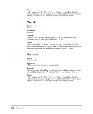 Capítulo 7302
Exibidor
Flash 5 ou posterior. No Flash 4 Player, os métodos e propriedades do objeto
Math são emulados usando-se aproximações e podem não ser tão precisos quanto
as funções matemáticas não emuladas suportadas pelo Flash 5 Player.
Math.E
Sintaxe
Math.E
Argumentos
Nenhum.
Descrição
Constante; uma constante matemática para a base de logaritmos naturais,
expressos como e. O valor aproximado de e é 2,71828.
Exibidor
Flash 5 ou posterior. No Flash 4 Player, os métodos e propriedades do objeto
Math são emulados usando-se aproximações e podem não ser tão precisos quanto
as funções matemáticas não emuladas suportadas pelo Flash 5 Player.
Math.exp
Sintaxe
Math.exp(x);
Argumentos
x O exponente; um número ou uma expressão.
Descrição
Método; retorna o valor da base do logaritmo natural (e) a potência do exponente
especiﬁcado no argumento x. A constante Math.E pode fornecer o valor de e.
Exibidor
Flash 5 ou posterior. No Flash 4 Player, os métodos e propriedades do objeto
Math são emulados usando-se aproximações e podem não ser tão precisos quanto
as funções matemáticas não emuladas suportadas pelo Flash 5 Player.
 