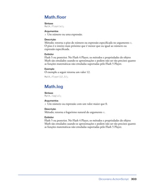 Dicionário ActionScript 303
Math.floor
Sintaxe
Math.floor(x);
Argumentos
x Um número ou uma expressão.
Descrição
Método; retorna o piso do número ou expressão especiﬁcada no argumento x.
O piso é o inteiro mais próximo que é menor que ou igual ao número ou
expressão especiﬁcada.
Exibidor
Flash 5 ou posterior. No Flash 4 Player, os métodos e propriedades do objeto
Math são emulados usando-se aproximações e podem não ser tão precisos quanto
as funções matemáticas não emuladas suportadas pelo Flash 5 Player.
Exemplo
O exemplo a seguir retorna um valor 12.
Math.floor(12.5);
Math.log
Sintaxe
Math.log(x);
Argumentos
x Um número ou expressão com um valor maior que 0.
Descrição
Método; retorna o logaritmo natural do argumento x.
Exibidor
Flash 5 ou posterior. No Flash 4 Player, os métodos e propriedades do objeto
Math são emulados usando-se aproximações e podem não ser tão precisos quanto
as funções matemáticas não emuladas suportadas pelo Flash 5 Player.
 