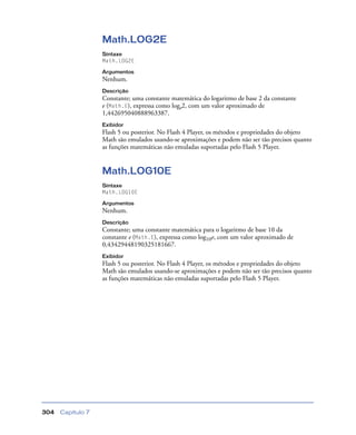 Capítulo 7304
Math.LOG2E
Sintaxe
Math.LOG2E
Argumentos
Nenhum.
Descrição
Constante; uma constante matemática do logaritmo de base 2 da constante
e (Math.E), expressa como loge2, com um valor aproximado de
1,442695040888963387.
Exibidor
Flash 5 ou posterior. No Flash 4 Player, os métodos e propriedades do objeto
Math são emulados usando-se aproximações e podem não ser tão precisos quanto
as funções matemáticas não emuladas suportadas pelo Flash 5 Player.
Math.LOG10E
Sintaxe
Math.LOG10E
Argumentos
Nenhum.
Descrição
Constante; uma constante matemática para o logaritmo de base 10 da
constante e (Math.E), expressa como log10e, com um valor aproximado de
0,43429448190325181667.
Exibidor
Flash 5 ou posterior. No Flash 4 Player, os métodos e propriedades do objeto
Math são emulados usando-se aproximações e podem não ser tão precisos quanto
as funções matemáticas não emuladas suportadas pelo Flash 5 Player.
 