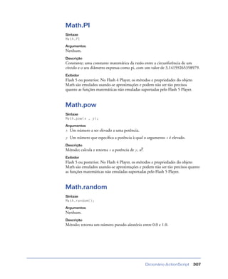 Dicionário ActionScript 307
Math.PI
Sintaxe
Math.PI
Argumentos
Nenhum.
Descrição
Constante; uma constante matemática da razão entre a circunferência de um
círculo e o seu diâmetro expressa como pi, com um valor de 3,14159265358979.
Exibidor
Flash 5 ou posterior. No Flash 4 Player, os métodos e propriedades do objeto
Math são emulados usando-se aproximações e podem não ser tão precisos
quanto as funções matemáticas não emuladas suportadas pelo Flash 5 Player.
Math.pow
Sintaxe
Math.pow(x , y);
Argumentos
x Um número a ser elevado a uma potência.
y Um número que especiﬁca a potência à qual o argumento x é elevado.
Descrição
Método; calcula e retorna x a potência de y, xy.
Exibidor
Flash 5 ou posterior. No Flash 4 Player, os métodos e propriedades do objeto
Math são emulados usando-se aproximações e podem não ser tão precisos quanto
as funções matemáticas não emuladas suportadas pelo Flash 5 Player.
Math.random
Sintaxe
Math.random();
Argumentos
Nenhum.
Descrição
Método; retorna um número pseudo-aleatório entre 0.0 e 1.0.
 