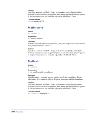 Capítulo 7308
Exibidor
Flash 5 ou posterior. No Flash 4 Player, os métodos e propriedades do objeto
Math são emulados usando-se aproximações e podem não ser tão precisos quanto
as funções matemáticas não emuladas suportadas pelo Flash 5 Player.
Consulte também
random, na página 350
Math.round
Sintaxe
Math.round(x);
Argumentos
x Qualquer número.
Descrição
Método; arredonda o valor do argumento x para cima ou para baixo para o inteiro
mais próximo e retorna o valor.
Exibidor
Flash 5 ou posterior. No Flash 4 Player, os métodos e propriedades do objeto
Math são emulados usando-se aproximações e podem não ser tão precisos quanto
as funções matemáticas não emuladas suportadas pelo Flash 5 Player.
Math.sin
Sintaxe
Math.sin(x);
Argumentos
x Um ângulo medido em radianos.
Descrição
Método; calcula e retorna o seno do ângulo especiﬁcado em radianos. Use as
informações descritas na introdução do objeto Math para calcular um radiano.
Exibidor
Flash 5 ou posterior. No Flash 4 Player, os métodos e propriedades do objeto
Math são emulados usando-se aproximações e podem não ser tão precisos quanto
as funções matemáticas não emuladas suportadas pelo Flash 5 Player.
Consulte também
Math (objeto), na página 297
 