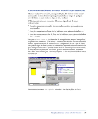 Noções básicas sobre o ActionScript 31
Controlando o momento em que o ActionScript é executado
Quando você escreve um script, usa o painel Ações. Ele permite anexar o script
a um quadro na linha de tempo principal ou na linha de tempo de qualquer
clipe de ﬁlme, ou a um botão ou clipe de ﬁlme no Palco.
O Flash executa ações em momentos diferentes, dependendo de a que
estão anexadas:
• As ações anexadas a um quadro são executadas quando a reprodução entra
nesse quadro.
• As ações anexadas a um botão são incluídas em uma ação manipuladora on.
• As ações anexadas a um clipe de ﬁlme são incluídas em uma ação manipuladora
onClipEvent.
As ações onClipEvent e on são chamadas de manipuladoras porque “manipulam”,
ou gerenciam, um evento. (Um evento é uma ocorrência como um movimento do
mouse, o pressionamento de uma tecla ou o carregamento de um clipe de ﬁlme).
As ações de clipes de ﬁlme e de botão são executadas quando o evento especiﬁcado
pelo manipulador ocorre. É possível anexar mais de um manipulador a um objeto,
se desejar que as ações sejam executadas quando eventos diferentes ocorrerem.
Para obter mais informações, consulte o capítulo 3, “Criando interatividade com o
ActionScript”.
Diversos manipuladores onClipEvent anexados a um clipe de ﬁlme no Palco.
 