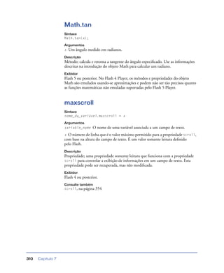 Capítulo 7310
Math.tan
Sintaxe
Math.tan(x);
Argumentos
x Um ângulo medido em radianos.
Descrição
Método; calcula e retorna a tangente do ângulo especiﬁcado. Use as informações
descritas na introdução do objeto Math para calcular um radiano.
Exibidor
Flash 5 ou posterior. No Flash 4 Player, os métodos e propriedades do objeto
Math são emulados usando-se aproximações e podem não ser tão precisos quanto
as funções matemáticas não emuladas suportadas pelo Flash 5 Player.
maxscroll
Sintaxe
nome_da_variável.maxscroll = x
Argumentos
variable_name O nome de uma variável associada a um campo de texto.
x O número de linha que é o valor máximo permitido para a propriedade scroll,
com base na altura do campo de texto. É um valor somente leitura deﬁnido
pelo Flash.
Descrição
Propriedade; uma propriedade somente leitura que funciona com a propriedade
scroll para controlar a exibição de informações em um campo de texto. Esta
propriedade pode ser recuperada, mas não modiﬁcada.
Exibidor
Flash 4 ou posterior.
Consulte também
scroll, na página 354
 