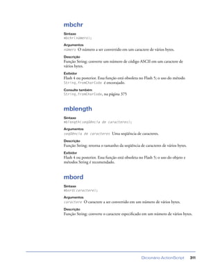 Dicionário ActionScript 311
mbchr
Sintaxe
mbchr(número);
Argumentos
número O número a ser convertido em um caractere de vários bytes.
Descrição
Função String; converte um número de código ASCII em um caractere de
vários bytes.
Exibidor
Flash 4 ou posterior. Essa função está obsoleta no Flash 5; o uso do método
String.fromCharCode é encorajado.
Consulte também
String.fromCharCode, na página 375
mblength
Sintaxe
mblength(seqüência de caracteres);
Argumentos
seqüência de caracteres Uma seqüência de caracteres.
Descrição
Função String; retorna o tamanho da seqüência de caracteres de vários bytes.
Exibidor
Flash 4 ou posterior. Essa função está obsoleta no Flash 5; o uso do objeto e
métodos String é recomendado.
mbord
Sintaxe
mbord(caractere);
Argumentos
caractere O caractere a ser convertido em um número de vários bytes.
Descrição
Função String; converte o caractere especiﬁcado em um número de vários bytes.
 