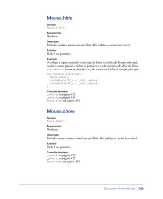 Dicionário ActionScript 313
Mouse.hide
Sintaxe
Mouse.hide();
Argumentos
Nenhum.
Descrição
Método; oculta o cursor em um ﬁlme. Por padrão, o cursor ﬁca visível.
Exibidor
Flash 5 ou posterior.
Exemplo
O código a seguir, anexado a um clipe de ﬁlme na Linha de Tempo principal,
oculta o cursor padrão e deﬁne as posições x e y da instância do clipe de ﬁlme
customCursor como as posições x e y do mouse na Linha de tempo principal:
onClipEvent(enterFrame) {
Mouse.hide();
customCursorMC_x = _root._xmouse;
customCursorMC_y = _root._ymouse;
}
Consulte também
_xmouse, na página 420
_ymouse, na página 421
Mouse.show, na página 313
Mouse.show
Sintaxe
Mouse.show();
Argumentos
Nenhum.
Descrição
Método; torna o cursor visível em um ﬁlme. Por padrão, o cursor ﬁca visível.
Exibidor
Flash 5 ou posterior.
Consulte também
_xmouse, na página 420
_ymouse, na página 421
Mouse.show, na página 313
 