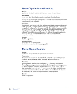 Capítulo 7316
MovieClip.duplicateMovieClip
Sintaxe
anyMovieClip.duplicateMovieClip(novo nome, intensidade);
Argumentos
novo nome Um identiﬁcador exclusivo do clipe de ﬁlme duplicado.
intensidade Um número que especiﬁca o nível de intensidade no qual o ﬁlme
especiﬁcado deve ser colocado.
Descrição
Método; cria uma instância do clipe de ﬁlme especiﬁcado enquanto o ﬁlme está
sendo executado. Os clipes de ﬁlme duplicados sempre começam a reprodução
no quadro 1, independente do quadro atual do clipe de ﬁlme quando o método
duplicateMovieClip é chamado. As variáveis no clipe de ﬁlme pai não são
copiadas para o clipe de ﬁlme duplicado. Se o clipe de ﬁlme pai for excluído,
o clipe de ﬁlme duplicado também o será. Os clipes de ﬁlme adicionados com
duplicateMovieClip podem ser excluídos com a ação ou o método
removeMovieClip.
Exibidor
Flash 5 ou posterior.
Consulte também
removeMovieClip, na página 351
MovieClip.removeMovieClip, na página 325
MovieClip.getBounds
Sintaxe
anyMovieClip.getBounds(targetCoordinateSpace);
Argumentos
targetCoordinateSpace O caminho de destino da Linha de Tempo cujo
espaço de coordenadas você deseja usar como ponto de referência.
Descrição
Método; retorna os valores das coordenadas x e y mínimos e máximos do
MovieClip para o espaço de coordenadas de destino especiﬁcado no argumento.
O objeto de retorno conterá as propriedades {xMin, xMax, yMin, yMax}.
Use os métodos localToGlobal e globalToLocal do objeto MovieClip para
converter as coordenadas locais do clipe de ﬁlme em coordenadas do Palco ou
as coordenadas do Palco em coordenadas locais, respectivamente.
Exibidor
Flash 5 ou posterior.
 