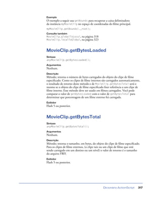 Dicionário ActionScript 317
Exemplo
O exemplo a seguir usa getBounds para recuperar a caixa delimitadora
da instância myMovieClip no espaço de coordenadas do ﬁlme principal.
myMovieClip.getBounds(._root);
Consulte também
MovieClip.globalToLocal, na página 318
MovieClip.localToGlobal, na página 323
MovieClip.getBytesLoaded
Sintaxe
anyMovieClip.getBytesLoaded();
Argumentos
Nenhum.
Descrição
Método; retorna o número de bytes carregados do objeto do clipe de ﬁlme
especiﬁcado. Como os clipes de ﬁlme internos são carregados automaticamente,
o resultado de retorno deste método e de MovieClip.getBytesTotal será o
mesmo se o objeto do clipe de ﬁlme especiﬁcado ﬁzer referência a um clipe de
ﬁlme interno. Esse método deve ser usado em ﬁlmes carregados. Você pode
comparar o valor de getBytesLoaded com o valor de getBytesTotal para
determinar que porcentagem de um ﬁlme externo foi carregada.
Exibidor
Flash 5 ou posterior.
MovieClip.getBytesTotal
Sintaxe
anyMovieClip.getBytesTotal();
Argumentos
Nenhum.
Descrição
Método; retorna o tamanho, em bytes, do objeto do clipe de ﬁlme especiﬁcado.
Para os clipes de ﬁlme externos, (o clipe raiz ou um clipe de ﬁlme que está
sendo carregado em um destino ou um nível) o valor de retorno é o tamanho
do arquivo SWF.
Exibidor
Flash 5 ou posterior.
 