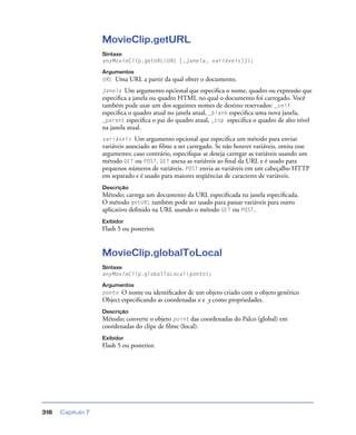 Capítulo 7318
MovieClip.getURL
Sintaxe
anyMovieClip.getURL(URL [,janela, variáveis]]);
Argumentos
URL Uma URL a partir da qual obter o documento.
janela Um argumento opcional que especiﬁca o nome, quadro ou expressão que
especiﬁca a janela ou quadro HTML no qual o documento foi carregado. Você
também pode usar um dos seguintes nomes de destino reservados: _self
especiﬁca o quadro atual no janela atual, _blank especiﬁca uma nova janela,
_parent especiﬁca o pai do quadro atual, _top especiﬁca o quadro de alto nível
na janela atual.
variáveis Um argumento opcional que especiﬁca um método para enviar
variáveis associado ao ﬁlme a ser carregado. Se não houver variáveis, omita esse
argumento; caso contrário, especiﬁque se deseja carregar as variáveis usando um
método GET ou POST. GET anexa as variáveis ao ﬁnal da URL e é usado para
pequenos números de variáveis. POST envia as variáveis em um cabeçalho HTTP
em separado e é usado para maiores seqüências de caracteres de variáveis.
Descrição
Método; carrega um documento da URL especiﬁcada na janela especiﬁcada.
O método getURL também pode ser usado para passar variáveis para outro
aplicativo deﬁnido na URL usando o método GET ou POST.
Exibidor
Flash 5 ou posterior.
MovieClip.globalToLocal
Sintaxe
anyMovieClip.globalToLocal(ponto);
Argumentos
ponto O nome ou identiﬁcador de um objeto criado com o objeto genérico
Object especiﬁcando as coordenadas x e y como propriedades.
Descrição
Método; converte o objeto point das coordenadas do Palco (global) em
coordenadas do clipe de ﬁlme (local).
Exibidor
Flash 5 ou posterior.
 