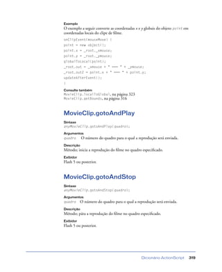 Dicionário ActionScript 319
Exemplo
O exemplo a seguir converte as coordenadas x e y globais do objeto point em
coordenadas locais do clipe de ﬁlme.
onClipEvent(mouseMove) {
point = new object();
point.x = _root._xmouse;
point.y = _root._ymouse;
globalToLocal(point);
_root.out = _xmouse + " === " + _ymouse;
_root.out2 = point.x + " === " + point.y;
updateAfterEvent();
}
Consulte também
MovieClip.localToGlobal, na página 323
MovieClip.getBounds, na página 316
MovieClip.gotoAndPlay
Sintaxe
anyMovieClip.gotoAndPlay(quadro);
Argumentos
quadro O número do quadro para o qual a reprodução será enviada.
Descrição
Método; inicia a reprodução do ﬁlme no quadro especiﬁcado.
Exibidor
Flash 5 ou posterior.
MovieClip.gotoAndStop
Sintaxe
anyMovieClip.gotoAndStop(quadro);
Argumentos
quadro O número do quadro para o qual a reprodução será enviada.
Descrição
Método; pára a reprodução do ﬁlme no quadro especiﬁcado.
Exibidor
Flash 5 ou posterior.
 